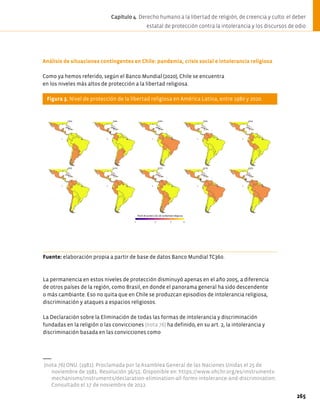 Análisis de situaciones contingentes en Chile: pandemia, crisis social e intolerancia religiosa
Como ya hemos referido, según el Banco Mundial (2020), Chile se encuentra
en los niveles más altos de protección a la libertad religiosa.
Figura 3. Nivel de protección de la libertad religiosa en América Latina, entre 1980 y 2020.
Fuente: elaboración propia a partir de base de datos Banco Mundial TC360.
La permanencia en estos niveles de protección disminuyó apenas en el año 2005, a diferencia
de otros países de la región, como Brasil, en donde el panorama general ha sido descendente
o más cambiante. Eso no quita que en Chile se produzcan episodios de intolerancia religiosa,
discriminación y ataques a espacios religiosos.
La Declaración sobre la Eliminación de todas las formas de intolerancia y discriminación
fundadas en la religión o las convicciones (nota 76) ha definido, en su art. 2, la intolerancia y
discriminación basada en las convicciones como
(nota 76) ONU. (1981). Proclamada por la Asamblea General de las Naciones Unidas el 25 de
noviembre de 1981. Resolución 36/55. Disponible en: https://www.ohchr.org/es/instruments-
mechanisms/instruments/declaration-elimination-all-forms-intolerance-and-discrimination.
Consultado el 17 de noviembre de 2022.
265
Capítulo 4. Derecho humano a la libertad de religión, de creencia y culto: el deber
estatal de protección contra la intolerancia y los discursos de odio
 