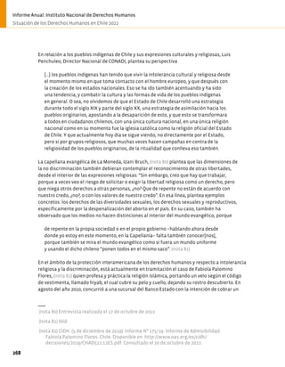En relación a los pueblos indígenas de Chile y sus expresiones culturales y religiosas, Luis
Penchuleo, Director Nacional de CONADI, plantea su perspectiva
[…] los pueblos indígenas han tenido que vivir la intolerancia cultural y religiosa desde
el momento mismo en que toma contacto con el hombre europeo, y que después con
la creación de los estados nacionales. Eso se ha ido también acentuando y ha sido
una tendencia, y combatir la cultura y las formas de vida de los pueblos indígenas
en general. O sea, no olvidemos de que el Estado de Chile desarrolló una estrategia
durante todo el siglo XIX y parte del siglo XX, una estrategia de asimilación hacia los
pueblos originarios, apostando a la desaparición de esto, y que esto se transformara
a todos en ciudadanos chilenos, con una única cultura nacional, en una única religión
nacional como en su momento fue la iglesia católica como la religión oficial del Estado
de Chile. Y que actualmente hoy día se sigue viendo, no directamente por el Estado,
pero sí por grupos religiosos, que muchas veces hacen campañas en contra de la
religiosidad de los pueblos originarios, de la ritualidad que conlleva eso también.
La capellana evangélica de La Moneda, Izani Bruch, (nota 80) plantea que las dimensiones de
la no discriminación también debieran contemplar el reconocimiento de otras libertades,
desde el interior de las expresiones religiosas: “Sin embargo, creo que hay que trabajar,
porque a veces veo el riesgo de solicitar o exigir la libertad religiosa como un derecho, pero
que niega otros derechos a otras personas, ¿no? Que de repente no están de acuerdo con
nuestro credo, ¿no?, o con los valores de nuestro credo”. En esa línea, plantea ejemplos
concretos: los derechos de las diversidades sexuales, los derechos sexuales y reproductivos,
específicamente por la despenalización del aborto en el país. En su caso, también ha
observado que los medios no hacen distinciones al interior del mundo evangélico, porque
de repente en la propia sociedad o en el propio gobierno −hablando ahora desde
donde yo estoy en este momento, en la Capellanía− falta también conocer[nos],
porque también se mira el mundo evangélico como si fuera un mundo uniforme
y usando el dicho chileno “ponen todos en el mismo saco”. (nota 81)
En el ámbito de la protección interamericana de los derechos humanos y respecto a intolerancia
religiosa y la discriminación, está actualmente en tramitación el caso de Fabiola Palomino
Flores, (nota 82) quien profesa y práctica la religión islámica, portando un velo según el código
de vestimenta, llamado hiyab, el cual cubre su pelo y cuello, dejando su rostro descubierto. En
agosto del año 2010, concurrió a una sucursal del Banco Estado con la intención de cobrar un
(nota 80) Entrevista realizada el 17 de octubre de 2022.
(nota 81) Ibíd.
(nota 82) CIDH. (5 de diciembre de 2019). Informe N° 175/19. Informe de Admisibilidad.
Fabiola Palomino Flores. Chile. Disponible en: http://www.oas.org/es/cidh/
decisiones/2019/CHAD511-12ES.pdf. Consultado el 20 de octubre de 2022.
268
Informe Anual. Instituto Nacional de Derechos Humanos
Situación de los Derechos Humanos en Chile 2022
 