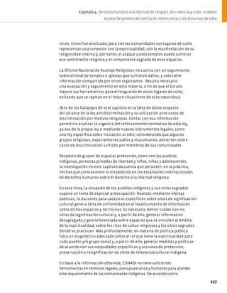 sitios. Como fue analizado, para ciertas comunidades sus lugares de culto
representan una conexión con la espiritualidad, con la manifestación de su
religiosidad interna y, por tanto, el ataque a esos templos puede vulnerar
ese sentimiento religioso y el componente sagrado de esos espacios.
La Oficina Nacional de Asuntos Religiosos no cuenta con un seguimiento
sobre el total de templos e iglesias que sufrieron daños, y solo tiene
información compartida por otros organismos. Resulta necesario
una evaluación y seguimiento en esta materia, a fin de que el Estado
mejore sus herramientas para el resguardo de estos lugares de culto,
evitando que se repitan en el futuro situaciones de esta naturaleza.
Otro de los hallazgos de este capítulo es la falta de datos respecto
del alcance de la ley antidiscriminación y su utilización ante casos de
discriminación por motivos religiosos. Contar con esa información
permitiría analizar la urgencia del reforzamiento normativo de esta ley,
ya sea de la propia ley o mediante nuevos instrumentos legales, como
una ley específica sobre incitación al odio, considerando que algunos
grupos religiosos, especialmente judíos y musulmanes, advierten sobre
casos de discriminación sufridos por miembros de sus comunidades.
Respecto de grupos de especial protección, como son los pueblos
indígenas, personas privadas de libertad y niños, niñas y adolescentes,
la investigación en este capítulo da cuenta que persisten, en la práctica,
hechos que contravienen lo establecido en los estándares internacionales
de derechos humanos sobre el derecho a la libertad religiosa.
En esta línea, la situación de los pueblos indígenas y sus sitios sagrados
supone un tema de especial preocupación. Realizar, mediante ofertas
públicas, licitaciones para catastros específicos sobre sitios de significación
cultural genera falta de uniformidad en el levantamiento de información
sobre dichos espacios y territorios. Es necesario definir cuáles son los
sitios de significación cultural y, a partir de ello, generar información
desagregada y georreferenciada sobre espacios que se vinculen al ámbito
de la espiritualidad, sobre los ritos de cultos religiosos y los sitios sagrados
donde se practican. Más profundamente, en materia de política pública
falta un diagnóstico adecuado sobre el rol que tiene la espiritualidad para
cada pueblo y/o grupo social y, a partir de ello, generar medidas y políticas
de acuerdo con sus necesidades específicas y acciones de protección,
preservación y resignificación de sitios de relevancia cultural indígena.
En base a la información obtenida, CONADI no tiene suficientes
herramientas en términos legales, presupuestarios y humanos para atender
este requerimiento de las comunidades indígenas. De acuerdo con lo
277
Capítulo 4. Derecho humano a la libertad de religión, de creencia y culto: el deber
estatal de protección contra la intolerancia y los discursos de odio
 