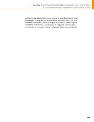 sus hijos reciban educación religiosa o moral de acuerdo con sus propias
convicciones. En este sentido, la información recopilada indica que sería
muy beneficioso que las clases de religión se orientaran a explicar y dar
cuenta de la multiplicidad y convergencia de religiones, sin exclusiones,
permitiendo el intercambio cultural y religioso entre los y las estudiantes.
279
Capítulo 4. Derecho humano a la libertad de religión, de creencia y culto: el deber
estatal de protección contra la intolerancia y los discursos de odio
 