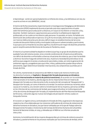 el Aprendizaje - contó con aproximadamente 12 millones de visitas, y las bibliotecas con 205.752
usuarios activos en 2021 (MINEDUC, 2022a).
El Centro de Perfeccionamiento, Experimentación e Investigaciones Pedagógicas del Ministerio
de Educación (CPEIP) implementó durante el periodo 2020-2022 capacitaciones virtuales
sobre herramientas para la educación a distancia, en la que se inscribieron un total de 12.814
docentes. También realizaron capacitaciones para aumentar la alfabetización digital del
profesorado, en las cuales se inscribieron 9.964 personas. En paralelo, en tanto, ha habido una
disminución del profesorado en ejercicio. Un 9,2% ha renunciado, disminuido su carga o estuvo
con licencia médica durante junio de 2022, déficit mayor en establecimientos de Servicios
Locales de Educación Pública (10%) y municipales (12%) que en subvencionados y particulares;
lo que para casi la mitad de las escuelas significa una disminución mayor de docentes presentes
que en 2019 (Encuesta de Monitoreo de Escuelas en Pandemia, 2022c).
El retorno a la presencialidad ha dejado en evidencia que hay un grupo de estudiantes que ha
quedado fuera del sistema escolar; otros viviendo condiciones de infraestructura deficiente,
con déficit de docentes o enfrentados a diversas situaciones de violencia, que si bien ha tendido
a disminuir durante el segundo semestre de 2022, muestra la necesidad de profundizar en las
políticas que aseguren el acceso a la educación para todos y todas, así como la generación de
ambientes seguros y acogedores para que niños, niñas y adolescentes puedan desarrollarse
plenamente, según determina el estándar internacional y los compromisos asumidos por el
Estado de Chile.
Por último, manteniendo el compromiso del INDH en materia de memoria histórica de
los derechos humanos, el Capítulo 7. Desaparición forzada de personas en dictadura:
deberes internacionales en materia de justicia transicional, de acuerdo con los estándares
internacionales en la materia, aborda algunos de los importantes hitos en materia de
desaparición forzada ocurridos durante el año, la evolución del concepto de “desaparecido” a
desaparición forzada, así como el derecho a la verdad. Se analizan sentencias recientes sobre
causas en la materia, una revisión sobre la invisibilización de las mujeres y personas LGTBIQ+
en los informes de las comisiones de Verdad, para luego profundizar en la discrepancia de
cifras de víctimas de desaparición forzada y la implementación del Plan Nacional de Búsqueda
de Personas, indicando algunas nuevas tecnologías de percepción remota usadas en
búsqueda forense.
Al no existir un registro único y centralizado en el Estado de Chile, se generaron discrepancias
respecto a las cifras elaboradas por las instancias calificadoras de víctimas de violaciones de
derechos humanos en dictadura, las que fueron señaladas por el Grupo de Trabajo sobre las
Desapariciones Forzadas o Involuntarias del Consejo de Derechos Humanos de la Asamblea
General de Naciones Unidas, en 2013, y relevadas por el INDH en sus informes anuales de
2020 y 2021.
Asimismo, la invisibilización de las mujeres desaparecidas y/o víctimas de violencia sexual en
dictadura, y posteriormente en los procesos realizados por las Comisiones de Verdad, omite
28
Informe Anual. Instituto Nacional de Derechos Humanos
Situación de los Derechos Humanos en Chile 2022
 