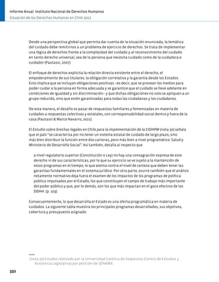 Desde una perspectiva global que permita dar cuenta de la situación enunciada, la temática
del cuidado debe remitirnos a un problema de ejercicio de derechos. Se trata de implementar
una lógica de derechos frente a la complejidad del cuidado y al reconocimiento del cuidado
en tanto derecho universal, sea de la persona que necesita cuidado como de la cuidadora o
cuidador (Pautassi, 2007).
El enfoque de derechos explicita la relación directa existente entre el derecho, el
empoderamiento de sus titulares, la obligación correlativa y la garantía desde los Estados.
Esto implica que se incluyan obligaciones positivas −es decir, que se provean los medios para
poder cuidar a la persona en forma adecuada y se garantice que el cuidado se lleve adelante en
condiciones de igualdad y sin discriminación− y que dichas obligaciones no solo se apliquen a un
grupo reducido, sino que estén garantizadas para todas las ciudadanas y los ciudadanos.
De esta manera, el desafío es pasar de respuestas familiares y femenizadas en materia de
cuidados a respuestas colectivas y estatales, con corresponsabilidad social dentro y fuera de la
casa (Pautassi & Marco Navarro, 2021).
El Estudio sobre brechas legales en Chile para la implementación de la CIDHPM (nota 30) señala
que el país “se caracteriza por no tener un sistema estatal de cuidado de largo plazo, sino
más bien distribuir la función entre dos carteras, pero más bien a nivel programático: Salud y
Ministerio de Desarrollo Social”. Así también, detalla al respecto que
a nivel regulatorio superior (Constitución o Ley) no hay una consagración expresa de este
derecho ni de sus características, por lo que su ejercicio se ve sujeto a la mantención de
estos programas en el tiempo, lo que atenta contra el nivel de certeza que deben tener las
garantías fundamentales en el sistema jurídico. Por otra parte, ocurre también que el análisis
netamente normativo deja fuera el examen de los impactos de los programas de política
pública impulsados por el Estado, los que constituyen el campo de trabajo más importante
del poder público y que, por lo demás, son los que más impactan en el goce efectivo de los
DDHH. (p. 103).
Consecuentemente, lo que desarrolla el Estado es una oferta programática en materia de
cuidados. La siguiente tabla muestra los principales programas desarrollados, sus objetivos,
cobertura y presupuesto asignado.
(nota 30) Estudio realizado por la Universidad Católica de Valparaíso (Centro de Estudios y
Asistencia Legislativa) por petición de SENAMA.
332
Informe Anual. Instituto Nacional de Derechos Humanos
Situación de los Derechos Humanos en Chile 2022
 