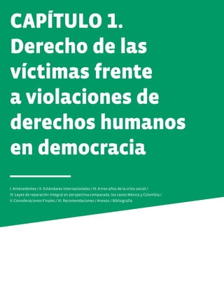 CAPÍTULO 1.
Derecho de las
víctimas frente
a violaciones de
derechos humanos
en democracia
I. Antecedentes / II. Estándares internacionales / III. A tres años de la crisis social /
IV. Leyes de reparación integral en perspectiva comparada: los casos México y Colombia /
V. Consideraciones Finales / VI. Recomendaciones / Anexos / Bibliografía
 