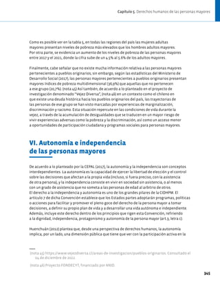 Como es posible ver en la tabla 5, en todas las regiones del país las mujeres adultas
mayores presentan niveles de pobreza más elevados que los hombres adultos mayores.
Por otra parte, se evidencia un aumento de los niveles de pobreza de las personas mayores
entre 2017 y el 2021, donde la cifra sube de un 4.5% al 5.6% de los adultos mayores.
Finalmente, cabe señalar que no existe mucha información relativa a las personas mayores
pertenecientes a pueblos originarios; sin embargo, según las estadísticas del Ministerio de
Desarrollo Social (2017), las personas mayores pertenecientes a pueblos originarios presentan
mayores índices de pobreza multidimensional (36,9%) que aquellas que no pertenecen
a ese grupo (20,7%). (nota 45) Así también, de acuerdo a lo planteado en el proyecto de
investigación denominado “Vejez Diversa”, (nota 46) en un contexto como el chileno en
que existe una deuda histórica hacia los pueblos originarios del país, las trayectorias de
las personas de ese grupo se han visto marcadas por experiencias de marginalización,
discriminación y racismo. Esta situación repercute en las condiciones de vida durante la
vejez, a través de la acumulación de desigualdades que se traducen en un mayor riesgo de
vivir experiencias adversas como la pobreza y la discriminación, así como un acceso menor
a oportunidades de participación ciudadana y programas sociales para personas mayores.
VI. Autonomía e independencia
de las personas mayores
De acuerdo a lo planteado por la CEPAL (2017), la autonomía y la independencia son conceptos
interdependientes. La autonomía es la capacidad de ejercer la libertad de elección y el control
sobre las decisiones que afectan a la propia vida (incluso, si fuera preciso, con la asistencia
de otra persona), y la independencia consiste en vivir en sociedad sin asistencia, o al menos
con un grado de asistencia que no someta a las personas de edad al arbitrio de otros.
El derecho a la independencia y autonomía es uno de los grandes pilares de la CIDHPM. El
artículo 7 de dicha Convención establece que los Estados partes adoptarán programas, políticas
o acciones para facilitar y promover el pleno goce del derecho de la persona mayor a tomar
decisiones, a definir su propio plan de vida y a desarrollar una vida autónoma e independiente.
Además, incluye este derecho dentro de los principios que rigen esta Convención, refiriendo
a la dignidad, independencia, protagonismo y autonomía de la persona mayor (art.3, letra c).
Huenchuán (2012) plantea que, desde una perspectiva de derechos humanos, la autonomía
implica, por un lado, una dimensión pública que tiene que ver con la participación activa en la
(nota 45) https://www.vejezdiversa.cl/areas-de-investigacion/pueblos-originarios. Consultado el
04 de diciembre de 2022.
(nota 46) Proyecto FONDECYT, financiado por ANID.
345
Capítulo 5. Derechos humanos de las personas mayores
 