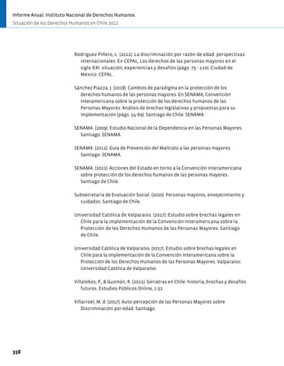 Rodriguez-Piñero, L. (2012). La discriminación por razón de edad: perspectivas
internacionales. En CEPAL, Los derechos de las personas mayores en el
siglo XXI: situación, experiencias y desafíos (págs. 75 - 110). Ciudad de
México: CEPAL.
Sánchez Piazza, J. (2018). Cambios de paradigma en la protección de los
derechos humanos de las personas mayores. En SENAMA, Convención
Interamericana sobre la protección de los derechos humanos de las
Personas Mayores: Análisis de brechas legislativas y propuestas para su
implementación (págs. 54-69). Santiago de Chile: SENAMA.
SENAMA. (2009). Estudio Nacional de la Dependencia en las Personas Mayores.
Santiago: SENAMA.
SENAMA. (2012). Guía de Prevención del Maltrato a las personas mayores.
Santiago: SENAMA.
SENAMA. (2022). Acciones del Estado en torno a la Convención Interamericana
sobre protección de los derechos humanos de las personas mayores.
Santiago de Chile.
Subsecretaria de Evaluación Social. (2020). Personas mayores, envejecimiento y
cuidados. Santiago de Chile.
Universidad Católica de Valparaíso. (2017). Estudio sobre brechas legales en
Chile para la implementación de la Convención Interamericana sobre la
Protección de los Derechos Humanos de las Personas Mayores. Santiago
de Chile.
Universidad Católica de Valparaíso. (2017). Estudio sobre brechas legales en
Chile para la implementación de la Convención Interamericana sobre la
Protección de los Derechos Humanos de las Personas Mayores. Valparaíso:
Universidad Católica de Valparaíso.
Villalobos, P., & Guzmán, R. (2021). Geriatras en Chile: historia, brechas y desafíos
futuros. Estudios Públicos Online, 1-32.
Villarroel, M. d. (2017). Auto-percepción de las Personas Mayores sobre
Discriminación por edad. Santiago.
358
Informe Anual. Instituto Nacional de Derechos Humanos
Situación de los Derechos Humanos en Chile 2022
 