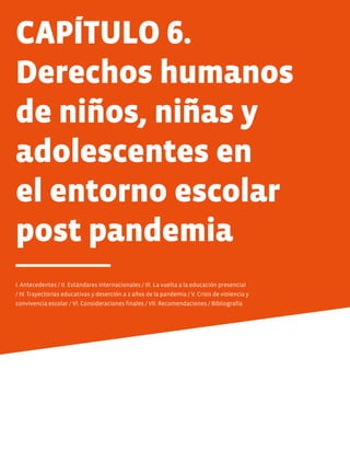 CAPÍTULO 6.
Derechos humanos
de niños, niñas y
adolescentes en
el entorno escolar
post pandemia
I. Antecedentes / II. Estándares internacionales / III. La vuelta a la educación presencial
/ IV. Trayectorias educativas y deserción a 2 años de la pandemia / V. Crisis de violencia y
convivencia escolar / VI. Consideraciones finales / VII. Recomendaciones / Bibliografía
 