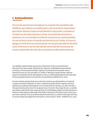 I. Antecedentes
El inicio de 2020 estuvo marcado por la irrupción de la pandemia del
COVID-19, que implicó una modificación sustancial de los mecanismos
para hacer efectivo el ejercicio del derecho a educación. La tendencia
mundial fue cerrarlas escuelas e iniciar un proceso de educación a
distancia, con un promedio mundial de 20 semanas sin presencialidad,
el cual se eleva a 29 en el caso de Latinoamérica y el Caribe, a lo que se
agrega un total de otras 29 semanas de cierres parciales (Banco Mundial,
2022). Chile tuvo un primer periodo de cierre total de las escuelas de
marzo a septiembre de 2020, de 25 semanas sin educación presencial.
Las medidas implementadas para evitar la afectación al ejercicio del derecho a
educación han sido variadas. Globalmente, imperaron modalidades de aprendizaje
a distancia. Entre los países de bajos ingresos, las emisiones de clases por radio y
televisión fueron las más utilizadas. En cambio, el 96% de los países de altos ingresos
proporcionó plataformas de aprendizaje en línea, y un 86% diseñó paquetes de materiales
físicos que podían llevarse a casa de las y los estudiantes (UNESCO et al., 2021).
En este contexto, equipos directivos y docentes tuvieron que desempeñarse a través de
nuevas herramientas digitales. En 2020, un 69% de los países de altos ingresos solicitó a
profesores y profesoras desempeñar sus funciones de forma remota, y un 29% contrató a
más personal educativo con el fin de apoyar estas funciones. Para mayo de 2021, un 91% de
esos países indicó desarrollar capacitaciones en metodología y didáctica sobre educación a
distancia, destinada al profesorado; 87% elaboró material y contenido a nivel central, para
que fuese usado por los y las profesionales de la educación; y un 81% brindó capacitaciones
en uso de nuevas tecnologías de información y comunicación –NTICs– (UNESCO et al., 2021).
363
Capítulo 6. Derechos humanos de niños, niñas y
adolescentes en el entorno escolar post pandemia
 