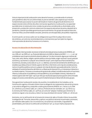 Vista la importancia de la educación como derecho humano, y considerando el contexto
post pandémico descrito con anterioridad, es preciso atender a dos aspectos que resultan
fundamentales para evaluar la acción del Estado en materia de garantía de derechos en el
espacio escolar estos últimos dos años: (1) el acceso igualitario a la educación y la capacidad
que debe tener el sistema de incluir a todas las personas considerando su diversidad; y (2) la
prevención y protección contra la violencia en los espacios educativos durante y después de la
pandemia, cuestión que debe garantizarse particularmente a los grupos de especial atención,
como las niñas y las diversidades sexuales, personas con discapacidad y de pueblos originarios.
A continuación, se revisa cuáles son las obligaciones que Chile ha adquirido en estos
dos ámbitos, así como las recomendaciones y orientaciones que han dado los órganos
internacionales de derechos humanos en la materia.
Acceso a la educación sin discriminación
Los tratados internacionales reconocen el derecho de toda persona a la educación (PIDESC, art.
13.1; CDN, art. 29, CDPD, art. 24, Protocolo Adicional a la CADH en Materia de DESC (nota 13), art. 13)
y establecen que el ejercicio de dicho derecho debe ser “sin discriminación alguna por motivos de
raza, color, sexo, idioma, religión, opinión política o de otra índole, origen nacional o social, posición
económica, nacimiento o cualquier otra condición social”, como explicita el Pacto de Derechos
Económicos, Sociales y Culturales en su art. 2.2. Además, la Convención de Derechos del Niño (art. 3.1)
establece que debe primar el interés superior del niño o niña frente a otro tipo de consideraciones,
tanto en la política pública como en cualquier otro tipo de decisión que pueda afectarles. Como ha
señalado el Comité de Derechos del Niño en su Observación General N°14, al interpretar el derecho a
su interés superior, “el acceso a una educación gratuita de calidad, incluida la educación en la primera
infancia, la educación no académica o extraacadémica y las actividades conexas, redunda en el
interés superior del niño” (párr. 79). Es por ello que resulta de especial preocupación cómo el Estado
asegura el acceso a este derecho, que es parte fundamental para el desarrollo de estos grupos.
Para garantizar la educación escolar, de acuerdo a lo establecido en los tratados y en la
Constitución vigente, el Estado chileno tiene la obligación de implementar educación primaria
y secundaria obligatoria y asequible a todos gratuitamente (PIDESC art. 2 letras a y b; CDN
art. 28 letras a y b; Unesco 1960, art. 4 letra a; Protocolo de San Salvador, art. 13.3 letras a y
b; Constitución Política 1980, art. 19 N°10), así como de “adoptar medidas para fomentar la
asistencia regular a las escuelas y reducir las tasas de deserción escolar” (CDN, art. 28 letra e).
Asimismo, con la ratificación de la Convención Unesco de 1960, el Estado chileno ha asumido
la obligación de “formular, desarrollar y aplicar una política nacional encaminada a promover,
por métodos adecuados a las circunstancias y las prácticas nacionales, la igualdad de
posibilidades y de trato en la esfera de la enseñanza” (art. 4), lo que implica equiparar las
(nota 13). En adelante, Protocolo de San Salvador.
371
Capítulo 6. Derechos humanos de niños, niñas y
adolescentes en el entorno escolar post pandemia
 