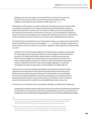 d) Asegure que los niños tengan un acceso efectivo en la práctica a los servicios
de educación y salud, en particular los niños con discapacidad y los niños
indígenas, solicitantes de asilo, migrantes o LGBTI; (párr. 13) (nota 15)
Habiéndose transformado en un espacio educativo relevante durante y con posterioridad
a la pandemia, equivalente a otros espacios educativos, Koumbou Boly Barry, Relatora
Especial sobre Derecho a la Educación, en su Informe “Repercusiones de la digitalización
de la educación en el derecho a la educación” (2022, párr. 44), ha recalcado que se aplican al
espacio virtual las mismas disposiciones respecto de la educación presencial, incluyendo, por
cierto, el principio de no discriminación en el acceso a esta modalidad educativa (párr. 9).
El Comité de Derechos del Niño así lo ha interpretado también, en su Observación General N°25,
sobre los derechos del niño en el entorno digital (nota 16), al señalar que debe considerarse el
interés superior de niños y niñas en su suministro, regulación, diseño, gestión y utilización (párr.
12), y que
el derecho a la no discriminación exige que los Estados partes se aseguren de que todos
los niños tengan acceso equitativo y efectivo al entorno digital de manera beneficiosa
para ellos. Los Estados partes deben adoptar todas las medidas necesarias para
evitar la exclusión digital. Esto incluye proporcionar acceso gratuito y seguro a los
niños en lugares públicos específicos e invertir en políticas y programas que apoyen
el acceso asequible de todos los niños a las tecnologías digitales y su utilización
informada en los entornos educativos, las comunidades y los hogares (párr. 9).
Sobre el retorno a la presencialidad post pandemia, la principal recomendación de los
organismos internacionales ha sido la disminución de las brechas educativas que se
generaron producto de la educación a distancia. En este sentido, se ha recomendado
que se activen programas específicos de aceleración educativa, con especial énfasis en
aquellos grupos que tuvieron menos acceso a educación a distancia, o que no pudieron
acceder a una educación de calidad en esa modalidad (Cepal-Unesco, 2020, p. 13).
En esa línea, en un estudio de Unesco, Unicef, Banco Mundial y la OCDE (2021) se señala que:
Amedidaquelasescuelasvuelvanaabrirparalainstrucciónenpersona,seráimportantecomprender
las diferencias en los niveles de conocimiento y habilidades que tienen sus estudiantes, en
comparaciónconlosnivelesdeaprendizajeesperados.Conestefin,medirlapérdidadeaprendizaje
(nota 15). CRC/C/CHL/CO/6-7 del 22 de junio de 2022, Disponible en: https://tbinternet.
ohchr.org/_layouts/15/treatybodyexternal/Download.aspx?symbolno=CRC%
2fC%2fCHL%2fCO%2f6-7&Lang=es. Recuperado el 26 de octubre de 2022.
(nota 16). Comité de Derechos del Niño, Observación General N°25, sobre los
derechos del niño en el entorno digital. Disponible en https://daccess-ods.
un.org/tmp/2093079.23913002.html. Recuperado el 7 de septiembre de 2022
373
Capítulo 6. Derechos humanos de niños, niñas y
adolescentes en el entorno escolar post pandemia
 
