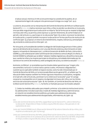 el abuso sexual, mientras el niño se encuentre bajo la custodia de los padres, de un
representante legal o de cualquier otra persona que lo tenga a su cargo” (art. 19.1).
Lo anterior, de acuerdo con la interpretación del Comité de Derechos del Niño en la Observación
General N°1 (nota 18), implica reconocer que niños y niñas no pierden sus derechos en la escuela,
sino que debe resguardarse que la educación se imparta “de tal forma que se respete la dignidad
intrínseca del niño y se permita a éste expresar su opinión libremente, de conformidad con el
párrafo 1 del artículo 12, y participar en la vida escolar”(párr. 8), es decir, reconocer los derechos
en la educación, y supone también incorporar la educación en formas pacíficas de resolución de
conflictos (párr. 9), propiciar un entorno de entendimiento, respeto, tolerancia y amistad (párr.
29), evitando la violencia entre niños (párr. 27).
Por otra parte, se ha establecido también la obligación del Estado de garantizar el libre y pleno
ejercicio del derecho de las mujeres a vivir una vida libre de violencia y discriminación en todo
espacio, incluyendo el ciberespacio (art. 7 y 8 de la Convención de Belém do Pará; 2 letra e de la
CEDAW y 4.3 de la Declaración sobre la Eliminación de la Violencia contra la Mujer). En efecto, el
Comité CEDAW ha señalado que se deben “adoptar medidas legislativas y de política claras para
que, cuando las niñas y las mujeres participen en disciplinas y actividades dominadas por los
varones en los centros de enseñanza, estén protegidas del acoso y la violencia sexuales”. (nota 19)
Asimismo, la CDN (art. 37 a) establece que los Estados deben garantizar que “ningún niño
sea sometido a torturas ni a otros tratos o penas crueles, inhumanos o degradantes”,
cuestión que es aplicable también al espacio escolar, como ha sido interpretado por el
Comité de Derechos del Niño, en la mencionada Observación general N°1, al señalar que “la
educación debe respetar también los límites rigurosos impuestos a la disciplina, recogidos
en el párrafo 2 del artículo 28, y promover la no violencia en la escuela” y que “el castigo
corporal es incompatible con el respeto a la dignidad intrínseca del niño y con los límites
estrictos de la disciplina escolar” (párr. 8). Así también, el Comité de Derechos del Niño, en
la Observación General N°4 (nota 20), ha hecho un llamado para que los Estados adopten
[…] todas las medidas adecuadas para impedir y eliminar: a) la violencia institucional contra
los adolescentes incluida la ejercida a través de medidas legislativas y administrativas
en relación con establecimientos públicos y privados para adolescentes (escuelas,
establecimientos para adolescentes discapacitados, reformatorios, etc.) (párr. 23)
(nota 18). Comité de Derechos del Niño, (1999) Observación General N°1, sobre el derecho a
la educación. Disponible en https://undocs.org/es/CRC/GC/2001/1. Recuperado el 7 de
septiembre de 2022.
(nota 19). Comité CEDAW (2017), Observación General Nº36 sobre el derecho de las niñas y las
mujeres a la educación, párr. 63 letra g).
(nota 20). Comité de Derechos del Niño, (2003) Observación General No.4 La salud y el desarrollo
de los adolescentes en el contexto de la Convención sobre los Derechos del Niño. Disponible
en https://undocs.org/es/CRC/GC/2003/4. Recuperado el 7 de septiembre de 2022.
376
Informe Anual. Instituto Nacional de Derechos Humanos
Situación de los Derechos Humanos en Chile 2022
 