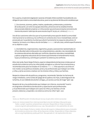 Por su parte, a través de la legislación nacional, el Estado chileno también ha establecido una
obligación para toda la comunidad educativa, pues la Ley General de Educación establece que
[…] los alumnos, alumnas, padres, madres, apoderados, profesionales y asistentes
de la educación, así como los equipos docentes y directivos de los establecimientos
educacionales deberán propiciar un clima escolar que promueva la buena convivencia de
manera de prevenir todo tipo de acoso escolar (Ley Nº 20.370, art. 16 letra c) (nota 21).
Una de las cuestiones sobre las que se ha presentado preocupación desde la comunidad
internacional es la violencia y los conflictos en contextos de crisis e inestabilidad, como el
provocado por la pandemia mundial que afectó fuertemente los espacios educativos. Al
respecto, la Unesco, en el Marco Acción de Dakar (nota 22) del año 2000, señaló específicamente
en su objetivo 11 que
[…] los Gobiernos, organizaciones, organismos, grupos y asociaciones representados en
el Foro Mundial sobre la Educación nos comprometemos a atender a las necesidades de
los sistemas educativos afectados por conflictos, desastres naturales e inestabilidad,
y aplicar programas educativos de tal manera que fomenten el entendimiento mutuo,
la paz y la tolerancia y contribuyan a prevenir la violencia y los conflictos.
Años más tarde, Paulo Sérgio Pinheiro, experto independiente de Naciones Unidas para el
estudio de la violencia contra los niños (2006), entregó en su informe final orientaciones y
recomendaciones para los Estados en la materia (nota 23). Ellas apuntan a acciones en
tres niveles: (1) las políticas estatales, (2) los y las profesionales que trabajan con niños
y niñas, y (3) las acciones a realizar con los mismos niños y niñas y sus familias.
Respecto al desarrollo de políticas y programas, recomienda “abordar los factores de
riesgo inmediatos, como la falta de apego de los padres a los hijos, la desintegración de
la familia, el uso indebido de alcohol o drogas, y el acceso a armas de fuego” (párr. 99).
Respecto de los y las profesionales que trabajan con infancia, recomendó “invertir
en programas sistemáticos de educación y capacitación para profesionales
y no profesionales que trabajan con o para los niños y las familias a fin de
prevenir, detectar y responder a la violencia contra los niños” (párr. 101)
(nota 21). Modificación introducida por la Ley 20.536 sobre violencia escolar.
(nota 22). Unesco (2000) Foro internacional Marco Acción de Dakar Educación para
Todos: cumplir nuestros compromisos comunes. Disponible en https://unesdoc.
unesco.org/ark:/48223/pf0000121147_spa. Recuperado el 7 de septiembre de 2022
(nota 23). Paulo Sérgio Pinheiro, (2006), Informe del experto independiente para el estudio
de la violencia contra los niños, de las Naciones Unidas. Disponible en https://daccess-
ods.un.org/tmp/6960255.50365448.html. Recuperado el 7 de septiembre de 2022
377
Capítulo 6. Derechos humanos de niños, niñas y
adolescentes en el entorno escolar post pandemia
 