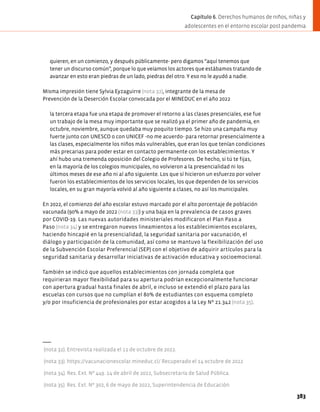 quieren, en un comienzo, y después públicamente- pero digamos “aquí tenemos que
tener un discurso común”, porque lo que veíamos los actores que estábamos tratando de
avanzar en esto eran piedras de un lado, piedras del otro. Y eso no le ayudó a nadie.
Misma impresión tiene Sylvia Eyzaguirre (nota 32), integrante de la mesa de
Prevención de la Deserción Escolar convocada por el MINEDUC en el año 2022
la tercera etapa fue una etapa de promover el retorno a las clases presenciales, ese fue
un trabajo de la mesa muy importante que se realizó ya el primer año de pandemia, en
octubre, noviembre, aunque quedaba muy poquito tiempo. Se hizo una campaña muy
fuerte junto con UNESCO o con UNICEF -no me acuerdo- para retornar presencialmente a
las clases, especialmente los niños más vulnerables, que eran los que tenían condiciones
más precarias para poder estar en contacto permanente con los establecimientos. Y
ahí hubo una tremenda oposición del Colegio de Profesores. De hecho, si tú te fijas,
en la mayoría de los colegios municipales, no volvieron a la presencialidad ni los
últimos meses de ese año ni al año siguiente. Los que sí hicieron un esfuerzo por volver
fueron los establecimientos de los servicios locales, los que dependen de los servicios
locales, en su gran mayoría volvió al año siguiente a clases, no así los municipales.
En 2022, el comienzo del año escolar estuvo marcado por el alto porcentaje de población
vacunada (90% a mayo de 2022 (nota 33)) y una baja en la prevalencia de casos graves
por COVID-19. Las nuevas autoridades ministeriales modificaron el Plan Paso a
Paso (nota 34) y se entregaron nuevos lineamientos a los establecimientos escolares,
haciendo hincapié en la presencialidad, la seguridad sanitaria por vacunación, el
diálogo y participación de la comunidad, así como se mantuvo la flexibilización del uso
de la Subvención Escolar Preferencial (SEP) con el objetivo de adquirir artículos para la
seguridad sanitaria y desarrollar iniciativas de activación educativa y socioemocional.
También se indicó que aquellos establecimientos con jornada completa que
requirieran mayor flexibilidad para su apertura podrían excepcionalmente funcionar
con apertura gradual hasta finales de abril, e incluso se extendió el plazo para las
escuelas con cursos que no cumplían el 80% de estudiantes con esquema completo
y/o por insuficiencia de profesionales por estar acogidos a la Ley Nº 21.342 (nota 35).
(nota 32). Entrevista realizada el 11 de octubre de 2022.
(nota 33). https://vacunacionescolar.mineduc.cl/ Recuperado el 14 octubre de 2022
(nota 34). Res. Ext. Nº 449. 14 de abril de 2022, Subsecretaría de Salud Pública.
(nota 35). Res. Ext. Nº 302, 6 de mayo de 2022, Superintendencia de Educación.
383
Capítulo 6. Derechos humanos de niños, niñas y
adolescentes en el entorno escolar post pandemia
 