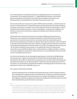 de los manifestantes, incluyendo el derecho a la integridad personal en el contexto de
las protestas” con el objetivo de producir “[...] deliberadamente dolores y sufrimientos
graves a la población manifestante, con la intención de castigarla, dispersarla y con
ello desarticular las manifestaciones” (Amnistía Internacional, 2020, p. 107).
De las 3.626 víctimas con casos por los cuales el INDH presentó querellas, 1.748 denunciaron al
menos un hecho de disparo. Es importante precisar que hubo personas que sufrieron disparos
en más de una ocasión, y no siempre con el mismo tipo de munición. En ese sentido, el número
de disparos denunciados asciende a 1.785 (1.230 perdigones, 337 bombas lacrimógenas, 106
balines, 62 municiones sin identificar, 44 balas y 6 asociadas a otro tipo de munición y/o
proyectiles). (nota 1)
Cabe señalar que el número de víctimas por las cuales el INDH presentó querellas que
denunciaron uno o más hechos de disparos representan el 48% del total de víctimas de
querellas de la institución, lo que ilustra el uso excesivo de armas menos letales para la
disuasión de manifestaciones sociales con impacto lesivo sobre las víctimas, como lo ha sido en
el caso del alto número de personas que resultaron con algún tipo de trauma ocular. Solo entre
las querellas presentadas por el Instituto, existen 207 víctimas con algún tipo de trauma ocular
–81 con lesión causada por trauma ocular, 77 con pérdida de visión por trauma ocular
irreversible; 49 con estallido de globo ocular–. Adicionalmente, se deben considerar 4 víctimas
con lesión causada por trauma ocular y lesiones físicas, y una con pérdida de visión por trauma
ocular irreversible y lesiones físicas.
Esto último es coherente con los antecedentes aportados por el Informe de ACNUDH (2019),
que mencionó que, “según información de la Sociedad Chilena de Oftalmología, durante el
período del 19 de octubre al 3 de diciembre, 345 personas han sufrido lesiones relacionadas con
traumatismos oculares” (p. 14). Adicionalmente, “el Ministerio de Salud señala que entre el 18
de octubre y el 2 de diciembre, el Hospital del Salvador en Santiago proporcionó atención a 239
pacientes con lesión ocular” (ACNUDH, 2019, p. 14).
Por su parte, la CIDH (2022) manifestó
Extrema preocupación por el elevado número de personas que sufrieron traumas oculares
como resultado de la respuesta estatal al estallido social. Al respecto, la CIDH fue informada
que la principal causa de las lesiones oculares fue el impacto de perdigones o de bombas
lacrimógenas utilizados por agentes de Carabineros dirigidos de manera horizontal al cuerpo
de los manifestantes, particularmente al rostro (p.73).
(nota 1) Considerando la dificultad de identificar proyectiles específicos en situaciones de alta
complejidad por una población no experta en armas, los hechos atribuidos a balines (106)
y otros tipos de municiones (6) podrían referir a impactos de escopeta antidisturbios, cuya
munición corresponde a perdigones. Sin perjuicio de lo anterior, cabe señalar que estos tres
tipos de municiones son considerados Proyectiles de Impacto por Energía Cinética (PIEC).
37
Capítulo 1. Derecho de las víctimas frente a violaciones
de derechos humanos en democracia
 