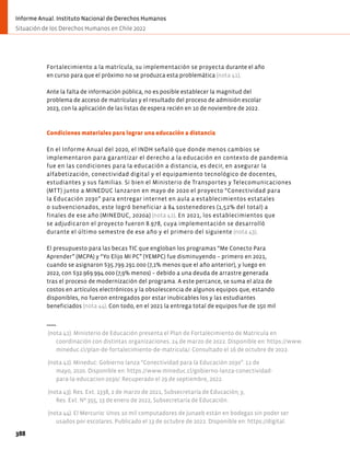 Fortalecimiento a la matrícula, su implementación se proyecta durante el año
en curso para que el próximo no se produzca esta problemática (nota 41).
Ante la falta de información pública, no es posible establecer la magnitud del
problema de acceso de matrículas y el resultado del proceso de admisión escolar
2023, con la aplicación de las listas de espera recién en 10 de noviembre de 2022.
Condiciones materiales para lograr una educación a distancia
En el Informe Anual del 2020, el INDH señaló que donde menos cambios se
implementaron para garantizar el derecho a la educación en contexto de pandemia
fue en las condiciones para la educación a distancia, es decir, en asegurar la
alfabetización, conectividad digital y el equipamiento tecnológico de docentes,
estudiantes y sus familias. Si bien el Ministerio de Transportes y Telecomunicaciones
(MTT) junto a MINEDUC lanzaron en mayo de 2020 el proyecto “Conectividad para
la Educación 2030” para entregar internet en aula a establecimientos estatales
o subvencionados, este logró beneficiar a 84 sostenedores (1,52% del total) a
finales de ese año (MINEDUC, 2020a) (nota 42). En 2021, los establecimientos que
se adjudicaron el proyecto fueron 8.978, cuya implementación se desarrolló
durante el último semestre de ese año y el primero del siguiente (nota 43).
El presupuesto para las becas TIC que engloban los programas “Me Conecto Para
Aprender” (MCPA) y “Yo Elijo MI PC” (YEMPC) fue disminuyendo − primero en 2021,
cuando se asignaron $35.799.291.000 (7,1% menos que el año anterior), y luego en
2022, con $32.969.994.000 (7,9% menos) − debido a una deuda de arrastre generada
tras el proceso de modernización del programa. A este percance, se suma el alza de
costos en artículos electrónicos y la obsolescencia de algunos equipos que, estando
disponibles, no fueron entregados por estar inubicables los y las estudiantes
beneficiados (nota 44). Con todo, en el 2021 la entrega total de equipos fue de 150 mil
(nota 41). Ministerio de Educación presenta el Plan de Fortalecimiento de Matrícula en
coordinación con distintas organizaciones. 24 de marzo de 2022. Disponible en: https://www.
mineduc.cl/plan-de-fortalecimiento-de-matricula/. Consultado el 16 de octubre de 2022.
(nota 42). Mineduc: Gobierno lanza “Conectividad para la Educación 2030”. 11 de
mayo, 2020. Disponible en: https://www.mineduc.cl/gobierno-lanza-conectividad-
para-la-educacion-2030/. Recuperado el 29 de septiembre, 2022.
(nota 43). Res. Ext. 1338, 2 de marzo de 2021, Subsecretaría de Educación; y,
Res. Ext. Nº 355, 13 de enero de 2022, Subsecretaría de Educación.
(nota 44). El Mercurio: Unos 10 mil computadores de Junaeb están en bodegas sin poder ser
usados por escolares. Publicado el 13 de octubre de 2022. Disponible en: https://digital.
388
Informe Anual. Instituto Nacional de Derechos Humanos
Situación de los Derechos Humanos en Chile 2022
 