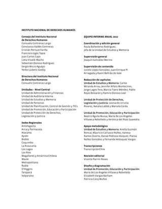 INSTITUTO NACIONAL DE DERECHOS HUMANOS
Consejo del Instituto Nacional
de Derechos Humanos
Consuelo Contreras Largo
Constanza Valdés Contreras
Cristián Pertuzé Fariña
Francisco Ugás Tapia
Juan Carlos Cayo
Lieta Vivaldi Macho
Sebastián Donoso Rodríguez
Sergio Micco Aguayo
Yerko Ljubetic Godoy
Directora del Instituto Nacional
de Derechos Humanos
Consuelo Contreras Largo
Unidades – Nivel Central
Unidad de Administración y Finanzas
Unidad de Auditoría Interna
Unidad de Estudios y Memoria
Unidad de Personas
Unidad de Planificación, Control de Gestión y TICs
Unidad de Promoción, Educación y Participación
Unidad de Protección de Derechos,
Legislación y Justicia
Sedes Regionales
Antofagasta
Arica y Parinacota
Atacama
Aysén
Biobío
Coquimbo
La Araucanía
Los Lagos
Los Ríos
Magallanes y Antártica Chilena
Maule
Metropolitana
Ñuble
O’Higgins
Tarapacá
Valparaíso
EQUIPO INFORME ANUAL 2022
Coordinación y edición general
Paula Ballesteros Rodríguez,
jefa de la Unidad de Estudios y Memoria
Supervisión general
Joaquín González Merino
Supervisión de contenido
Loreto López González, Juan Enrique Pi
Arriagada y Raoní Beltrão do Vale
Redacción de capítulos
Unidad de Estudios y Memoria: Carlos
Miranda Arrau, Jennifer Alfaro Montecinos,
Jorge Lagos Toro, Marcia Tijero Méndez, Pablo
Rojas Bolvarán y Ramiro Donoso Leal
Unidad de Protección de Derechos,
Legislación y Justicia: Leonardo Urrutia
Álvarez, Natalia Labbé y Marcela Cerda
Unidad de Promoción, Educación y Participación:
Beatriz Águila Mussa, María de Los Ángeles
Villaseca Rebolledo y Verónica del Pozo Saavedra
Apoyo metodológico
Unidad de Estudios y Memoria: Anella Guzmán
Roncal, Mauricio Carrasco Núñez, Vanesa
Ramos Duerto, Danae Pedraza Vázquez, Piaroa
Núñez González y Fernanda Velásquez Vargas
Transcripciones
TranscripciónChile
Revisión editorial
Vicente Parrini Roses
Diseño y diagramación
Unidad de Promoción, Educación y Participación:
María de Los Ángeles Villaseca Rebolledo
Elizabeth Vargas Barham
Patricia Cocq Muñoz
 