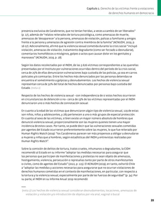 presencia exclusiva de Carabineros, que no tenían heridas, a veces a cambio de ser liberados”
(p. 17), además de “relatos reiterados de tortura psicológica, como amenazas de muerte,
amenazas de ‘desaparecer’ a la persona, amenazas de violación, palizas a familiares y amigos
frente a la persona y amenazas de agresión contra miembros de la familia” (ACNUDH, 2019, p.
16-17). Adicionalmente, afirmó que la violencia sexual cometida durante la crisis social “incluyó
violación, amenazas de violación, tratamiento degradante (como ser forzado a desnudarse),
comentarios homofóbicos o misóginos, golpes o actos que causan dolor en los genitales y
manoseos” (ACNUDH, 2019, p. 18).
Según los datos recolectados por el INDH, de las 3.626 víctimas correspondientes a las querellas
presentadas por el Instituto por vulneraciones ocurridas dentro del período de la crisis social,
cerca de 25% de ellas denunciaron vulneraciones bajo custodia de las policías, ya sea en carros
policiales y/o comisarías. Entre los hechos más denunciados por las personas detenidas se
encuentra el sometimiento a golpizas y desnudamientos. Los hechos de violencia sexual
representan cerca de 32% del total de hechos denunciados por personas bajo custodia del
Estado. (nota 2)
Respecto de los hechos de violencia sexual –con independencia de si estos hechos ocurrieron
en circunstancias de detención o no– cerca de 13% de las víctimas representadas por el INDH
denunciaron uno o más hechos de connotación sexual.
En cuanto a la edad de las víctimas que denunciaron algún tipo de violencia sexual, 119 de estas
son niños, niñas y adolescentes, y 283 pertenecen a uno o más grupos de especial protección.
En cuanto al sexo de las víctimas, si bien existe un mayor número absoluto de hombres que
denunció violencia sexual, proporcionalmente son las mujeres quienes tienen una mayor
incidencia de estos casos. Por tanto, se puede decir que las vulneraciones sexuales cometidas
por agentes del Estado ocurrieron preferentemente sobre las mujeres, lo que fue reiterado por
Human Rights Watch (2019): “los Carabineros parecen ser más propensos a obligar a desnudarse
a mujeres y niñas que a hombres, según estadísticas del INDH y entrevistas realizadas por
Human Rights Watch”.
Sobre la comisión de delitos de tortura, tratos crueles, inhumanos o degradantes, la CIDH
recomendó al Estado en su informe “adoptar las medidas necesarias para asegurar que
las personas que participen de manifestaciones y protestas no sean objeto de amenazas,
hostigamiento, violencia, persecución o represalias tanto por parte de otros manifestantes
o civiles, como de agentes del Estado” (2022, p. 115). El ACNUDH (2019), en tanto, exhortó Chile
a “adoptar las medidas y acciones necesarias para asegurarse que no ocurran violaciones de
derechos humanos cometidas en el contexto de manifestaciones, en particular, con respecto a
la tortura y la violencia sexual, especialmente por parte de las fuerzas de seguridad” (p. 34). Por
su parte, el INDH en su Informe Anual 2019 recomendó
(nota 2) Los hechos de violencia sexual consideran desnudamientos, tocaciones, amenazas de
violación y violación y/o introducción de objetos por vía anal, vaginal o bucal.
39
Capítulo 1. Derecho de las víctimas frente a violaciones
de derechos humanos en democracia
 