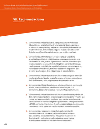 VII. Recomendaciones
1. Se recomienda al Poder Ejecutivo, y en particular al Ministerio de
Educación, que amplíe la infraestructura escolar de emergencia en
el más corto plazo posible, y mejore las condiciones generales de los
establecimientos, de manera de asegurar el acceso a la educación
de todos los niños, niñas y adolescentes que residen en el país.
2. Se recomienda al Ministerio de Educación a llevar un sistema
actualizado y público de estadísticas de acceso y permanencia en el
sistema educacional, que incluya variables clave del perfil de los y las
estudiantes como su sexo, identidad de género y orientación sexual;
condiciones de etnicidad, discapacidad o situación migratoria y otras
variables de vulnerabilidad, tomando los debidos resguardos para
prevenir la vulneración de la vida privada de los estudiantes.
3. Se recomienda al Poder Ejecutivo fortalecer la estrategia de retención
escolar, ampliando la cobertura del programa orientado a estudiantes
de la Red Sename y a los programas de reingreso educativo.
4. Se recomienda al Poder Ejecutivo que adopte políticas de convivencia
escolar y de contención socioemocional como una práctica
permanente, de carácter colectivo, y con un enfoque comunitario.
5. Se recomienda al Poder Ejecutivo fortalecer sus medidas de prevención
de la violencia escolar, tanto en espacios presenciales como virtuales que
comparten las comunidades escolares, para atender especialmente a
las situaciones de violencia de género que afectan a niñas y estudiantes
LGTBQII+, así como otras formas de violencia asociadas a discriminación,
como ocurre con la población escolar migrante o con discapacidad.
6. Se recomienda a los poderes colegisladores la tramitación
de una ley de educación sexual y afectividad, especialmente
para prevenir y abordar de manera integral las situaciones de
discriminación, violencias sexuales y de género, que incluya
aspectos de refuerzo curricular de la formación docente.
422
Informe Anual. Instituto Nacional de Derechos Humanos
Situación de los Derechos Humanos en Chile 2022
Informe Anual. Instituto Nacional de Derechos Humanos
Situación de los Derechos Humanos en Chile 2022
 