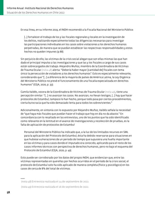 En esa línea, en su informe 2019, el INDH recomendó a la Fiscalía Nacional del Ministerio Público
[…] fortalecer el trabajo de los y las fiscales regionales y locales en la investigación de
los delitos, realizando especialmente todas las diligencias necesarias para investigar
las participaciones individuales en los casos sobre violaciones a los derechos humanos
perpetradas, de manera que se puedan establecer las respectivas responsabilidades y estos
hechos no queden impunes (p.88).
Sin perjuicio de ello, las víctimas de la crisis social alegan que son ellas mismas las que han
dado el principal impulso a las investigaciones y que las y los fiscales a cargo de sus casos
están sobrecargados de trabajo. Alejandro Muñoz, miembro de la Coordinadora de Víctimas
de Trauma Ocular (nota 48) alerta: “Debería haber mayor [cantidad de] fiscales con tema
único la persecución de violadores a los derechos humanos”. Esto es especialmente relevante,
considerando que “[...] a diferencia de la mayoría de países de América Latina, la Ley Orgánica
del Ministerio Público no prevé el funcionamiento de una fiscalía especializada en derechos
humanos” (CEJA, 2020, p. 33).
Camila Valdés, vocera de la Coordinadora de Víctimas de Trauma Ocular (nota 49), tiene una
percepción similar: “[...] no avanzan los casos. No avanzan, no llevan testigos, […] hay que hacer
protocolos de Estambul, tampoco lo han hecho, porque todo pasa por ciertos procedimientos,
cierta burocracia que ha sido demasiado lenta para todos los sobrevivientes.”
Adicionalmente, en sintonía con lo expuesto por Alejandro Muñoz, Valdés señala la necesidad
de “que haya más fiscales que puedan hacer el trabajo que hoy en día no da abasto.” En
concordancia con lo resaltado en las entrevistas, uno de los puntos que ha sido identificado
como relevante en la lentitud en el avance de investigaciones y recolección de pruebas, es la
falta de aplicación de protocolos de Estambul
Personal del Ministerio Público ha indicado que, a la luz de los limitados recursos en SML
para la aplicación del Protocolo de Estambul, ésta ha debido reservarse para situaciones en
que hubiese vulneraciones de un periodo de tiempo que supusiera una huella importante
en las víctimas y para casos donde el imputado era conocido, aplicando para el resto de los
casos informes técnicos con perspectiva de derechos humanos, pero no bajo el esquema del
Protocolo de Estambul (CEJA, 2020, p. 49).
Esto puede ser corroborado por los datos del propio INDH, que evidencian que, entre las
víctimas representadas en querellas por hechos ocurridos en el período de la crisis social, el
protocolo de Estambul solo ha sido aplicado de manera completa (físico y psicológico) en los
casos de cerca de 8% del total de víctimas.
(nota 48) Entrevista realizada el 14 de septiembre de 2022.
(nota 49) Entrevista realizada el 26 de septiembre de 2022.
58
Informe Anual. Instituto Nacional de Derechos Humanos
Situación de los Derechos Humanos en Chile 2022
 