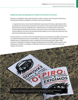 Medidas de reparación adoptadas por el Estado a tres años de la crisis social
Respecto a la obligación del Estado de reparar el daño causado a las víctimas de violaciones a
los derechos humanos, el INDH en su informe anual 2019 recomendó
(…) la generación de un conjunto de medidas de reparación pertinentes y adecuadas al daño
provocado a las víctimas que contemple el acceso prioritario y especializado a prestaciones
de salud física y mental, rehabilitación e indemnizaciones. Sin perjuicio de lo anterior, el
Instituto Nacional de Derechos Humanos, haciendo uso de sus facultades, se abocará a los
mismos objetivos, tal como lo ha venido haciendo respecto a las víctimas de violaciones a los
derechos humanos bajo la dictadura.
Posteriormente, en su Primer informe de seguimiento a las recomendaciones (INDH, 2021) evaluó
un cumplimiento parcial de esta recomendación, señalando que “se han adoptado algunas
medidas para su implementación, pero la adopción de acciones adicionales sigue siendo
necesaria”. Analizando el Programa Integral de Reparación Ocular (PIRO), instancia que ha sido
valorada por el INDH, sin embargo, considerada insuficiente en tanto medida de reparación
integral, se menciona:
Foto: Panfleto de protesta por la calidad de la respuesta del Programa de Reparación
Integral PIRO, en el Hospital El Salvador, Santiago. Fuente: Agencia UNO.
63
Capítulo 1. Derecho de las víctimas frente a violaciones
de derechos humanos en democracia
 