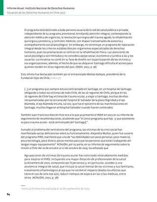 El programa está destinado a toda persona usuaria de la red de salud pública o privada,
independiente de su programa previsional, brindando atención integral, contemplando la
atención médica de urgencias, la resolución quirúrgica del trauma agudo, la rehabilitación
quirúrgica y protésica, y controles médicos, con etapas transversales de asesoría y
acompañamiento social/psicológico. Sin embargo, no constituye un programa de reparación
integral desde los criterios establecidos por organismos especializados de derechos
humanos, pues las prestaciones se centran en la rehabilitación física. Las atenciones de
salud psicológica son limitadas y no considera apoyo social, económico o jurídico a las y los
usuarios. La iniciativa no contó en su fase de diseño con la participación de las víctimas y
sus organizaciones, además, el hecho de que se ubique en Santiago dificulta el acceso para
quienes residen en otras regiones del país. (INDH, 2021, p. 36)
Esto último fue destacado también por el entrevistado Matías Vallejos, presidente de la
Fundación Ojos de Chile, (nota 57)
[...] un programa que siempre estuvo centralizado en Santiago, en un hospital de Santiago,
obligando a todas las víctimas de todo Chile, de las 16 regiones de Chile, porque en las
16 regiones de Chile hay víctimas de trauma ocular, a viajar a Santiago, muchas de ellas
retraumatizadas por la cercanía del hospital El Salvador de la plaza Dignidad y el eje
Alameda, el eje Alameda Vicuña, tal vez, que fue el epicentro de las manifestaciones en
Santiago, muchos llegaron al Hospital Salvador cuando fueron vulnerados.
También Juan Francisco Alarcón hizo eco a lo que ya presentó el INDH en 2021 en su informe de
seguimiento de recomendaciones, aludiendo que “el único programa que hay –y que solamente
es para trauma ocular– está centralizado [en Santiago].”
Sumado al problema del centralismo del programa, las víctimas de la crisis social han
manifestado varias deficiencias sobre su funcionamiento. Alejandro Muñoz, quien fue usuario
del programa PIRO, manifestó que una de “las debilidades son poco personal, poco material,
poca tecnología, poco dinero, pocos montos para que las personas que están trabajando ahí
tengan mayor equipamiento”. ACNUDH, por su parte, en su informe de seguimiento sobre la
misión a Chile del 20 de octubre al 22 de octubre de 2019, ha señalado que
Agrupaciones de víctimas de trauma ocular han solicitado reiteradamente medidas
para mejorar el PIRO, incluyendo una mayor dotación de profesionales de la salud
(a diciembre de 2020, compuesto por 8 personas) y, en particular, acceder a una
asistencia integral de salud, que incluya la salud mental de las víctimas y sus familiares,
tratamiento oftalmológico al ojo que no recibió el impacto (dados los efectos que
tiene el uso de solo ese ojo), reducir tiempos de espera en las citas médicas, entre
otros. (ACNUDH, 2021, p. 38)
(nota 57) Entrevista realizada el 20 de septiembre de 2022.
64
Informe Anual. Instituto Nacional de Derechos Humanos
Situación de los Derechos Humanos en Chile 2022
 