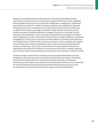 Respecto a las medidas específicas de reparación, estas están contempladas desde el
artículo 68 a 73 de la LGV, y entre los artículos 69 a 152 de la LVRT. Dichas normas establecen
distintas disposiciones en torno a la restitución, rehabilitación, compensación, satisfacción
y garantías de no repetición. A modo de ejemplo, se plantean como medidas de reparación:
restitución de tierras y viviendas (Cap. III y IV, LVRT); capacitación y planes de empleo (Cap.
VI, LVRT); atención médica, psicológica y psiquiátrica especializadas, servicios y asesoría
jurídicos y en general, medidas tendientes a reintegrar a la víctima a la sociedad, incluido
su grupo, o comunidad (Cap. II, LGV); compensación del daño físico, psicológico y pérdida de
oportunidades (Cap. III, LGV); la verificación de los hechos y la revelación pública y completa de
la verdad (Cap. IV, LGV); construcción de monumentos públicos en perspectiva de reparación y
reconciliación (Cap. XI, LVRT); revisión y reforma de las leyes, normas u ordenamientos legales
que contribuyan a las violaciones manifiestas de las normas internacionales de derechos
humanos o las permitan. (Cap. V, LGV); fortalecimiento de la participación efectiva de las
poblaciones vulneradas y/o vulnerables, en sus escenarios comunitarios, sociales y políticos,
para contribuir al ejercicio y goce efectivo de sus derechos culturales (Cap. X, LVRT); entre otros.
A modo de síntesis, comparando las experiencias de otros países democráticos, las leyes
de reparación permiten que exista una serie de elementos básicos (principios, definiciones,
directrices) que ayudan a formar un marco institucional de reparación, tendiente a la
permanencia y continuidad, lo que responde a la demanda de las víctimas y a los compromisos
en materia de derechos humanos que asumió el Estado de Chile, pero que, en el caso de
las violaciones ocurridas durante la crisis social, siguen en gran parte pendientes.
77
Capítulo 1. Derecho de las víctimas frente a violaciones
de derechos humanos en democracia
 