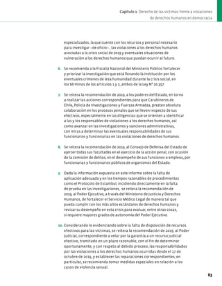 especializados, la que cuente con los recursos y personal necesario
para investigar –de oficio– , las violaciones a los derechos humanos
asociadas a la crisis social de 2019 y eventuales situaciones de
vulneración a los derechos humanos que puedan ocurrir al futuro.
6. Se recomienda a la Fiscalía Nacional del Ministerio Público fortalecer
y priorizar la investigación que está llevando la institución por los
eventuales crímenes de lesa humanidad durante la crisis social, en
los términos de los artículos 1 y 2, ambos de la Ley N° 20.357.
7. Se reitera la recomendación de 2019, a los poderes del Estado, en torno
a realizar las acciones correspondientes para que Carabineros de
Chile, Policía de Investigaciones y Fuerzas Armadas, presten absoluta
colaboración en los procesos penales que se lleven respecto de sus
efectivos, especialmente en las diligencias que se orienten a identificar
a las y los responsables de violaciones a los derechos humanos, así
como avanzar en las investigaciones y sanciones administrativas,
con miras a determinar las eventuales responsabilidades de sus
funcionarios y funcionarias en las violaciones de derechos humanos.
8. Se reitera la recomendación de 2019, al Consejo de Defensa del Estado de
ejercer todas sus facultades en el ejercicio de la acción penal, con ocasión
de la comisión de delitos, en el desempeño de sus funciones o empleos, por
funcionarias y funcionarios públicos de organismos del Estado.
9. Dada la información expuesta en este informe sobre la falta de
aplicación adecuada y en los tiempos razonables de procedimientos
como el Protocolo de Estambul, incidiendo directamente en la falta
de prueba en las investigaciones, se reitera la recomendación de
2019, al Poder Ejecutivo, a través del Ministerio de Justicia y Derechos
Humanos, de fortalecer el Servicio Médico Legal de manera tal que
pueda cumplir con los más altos estándares de derechos humanos y
revisar su desempeño en esta crisis para evaluar, entre otras cosas,
si requiere mayores grados de autonomía del Poder Ejecutivo.
10. Considerando lo evidenciando sobre la falta de disposición de recursos
efectivos para las víctimas, se reitera la recomendación de 2019, al Poder
Judicial, correspondiente a velar por la garantía a un recurso judicial
efectivo, tramitado en un plazo razonable, con el fin de determinar
oportunamente, y con respeto al debido proceso, las responsabilidades
por las violaciones a los derechos humanos ocurridas desde el 17 de
octubre de 2019, y establecer las reparaciones correspondientes; en
particular, se recomienda tomar medidas especiales en relación a los
casos de violencia sexual.
83
Capítulo 1. Derecho de las víctimas frente a violaciones
de derechos humanos en democracia
 