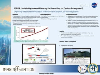 SPRUCE (Sustainably-powered Planetary RejUvenation via Carbon Entrapment)
Exploring direct greenhouse gas removal via intelligent, airborne systems
Challenge
• The leadingdriverof climatechangeis humanactivitygenerating
growinglevels of CO2 and CH4 in the atmosphere.In 2016, aviation
was responsiblefor 2.5% of globalCO2 emissions
• Rapidlydeterioratingclimatetrendsare due to anthropogenic
greenhousegases (GHG) and projectedextremereleaseof
methanefrom naturalsources (e.g., meltingpermafrostandfrom
beneaththe seafloor)
Expected Impacts
•Exploring direct greenhouse gas removal via intelligent,
airborne systems
•GHG-tailored artificial photosynthesis
Partners and/or Participants
• Department of Energy
Proposed Solutions
• Leverage artificial photosynthesis, a chemical process that biomimics
photosynthesis to convert sunlight, water, and CO2 to value added
products.
• Benefits of airborne cleanup approach (Fig 3) compared to SOA (Fig 2):
• Dynamic: No expensive ground installations; no cost of dismantling; in
place on time. Can be black boxed and installed onto many vehicle types
• Versatile: Handles a broad range of emitters, human-made and natural;
operates at optimal proximity; autonomous system accommodates state-
of-the-art components
Results
• Provided an effective SME-directed pathway for identification of high-value
Opportunities, and cross-disciplinary research
• The most effective way to mitigate GHG is to prevent emissions via persistent
monitoring and localization
Lyndsey McMillon-Brown
 