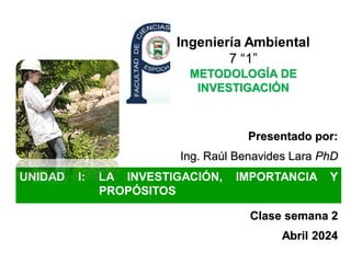 Ingeniería Ambiental
7 “1”
METODOLOGÍA DE
INVESTIGACIÓN
Presentado por:
Ing. Raúl Benavides Lara PhD
Clase semana 2
Abril 2024
UNIDAD I: LA INVESTIGACIÓN, IMPORTANCIA Y
PROPÓSITOS
 