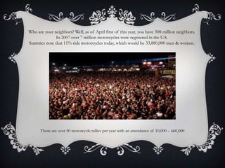 Who are your neighbors? Well, as of April first of this year, you have 308 million neighbors.In 2007 over 7 million motorcycles were registered in the U.S.Statistics note that 11% ride motorcycles today, which would be 33,880,000 men & women.There are over 50 motorcycle rallies per year with an attendance of 10,000 – 660,000