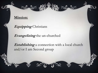 Mission:Equipping ChristiansEvangelizing the un-churchedEstablishing a connection with a local church and/or I am Second group