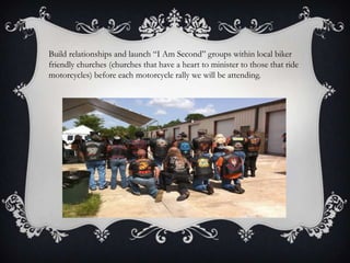 Build relationships and launch “I Am Second” groups within local biker friendly churches (churches that have a heart to minister to those that ride motorcycles) before each motorcycle rally we will be attending.
