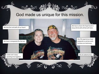 God made us unique for this mission.We love to share the hope found in Jesus Christ with all that will listen.We love the Lord with all our heart!Our life experiences have prepared us and we want to share our testimony.We have a compassion for the lost.We are adventurous.Cookie and I enjoy spending time together.