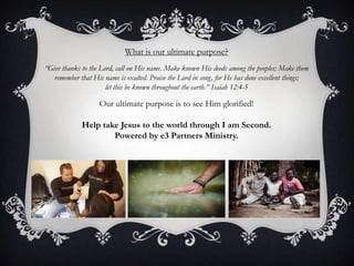 What is our ultimate purpose?“Give thanks to the Lord, call on His name. Make known His deeds among the peoples; Make them remember that His name is exalted. Praise the Lord in song, for He has done excellent things; let this be known throughout the earth.” Isaiah 12:4-5Our ultimate purpose is to see Him glorified! Help take Jesus to the world through I am Second.Powered by e3 Partners Ministry.