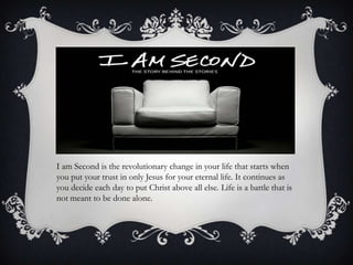 I am Second is the revolutionary change in your life that starts when you put your trust in only Jesus for your eternal life. It continues as you decide each day to put Christ above all else. Life is a battle that is not meant to be done alone.