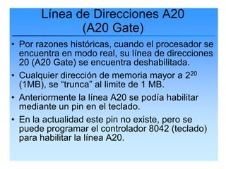 Línea de Direcciones A20
              (A20 Gate)
• Por razones históricas, cuando el procesador se
  encuentra en modo real, su línea de direcciones
  20 (A20 Gate) se encuentra deshabilitada.
• Cualquier dirección de memoria mayor a 220
  (1MB), se “trunca” al limite de 1 MB.
• Anteriormente la línea A20 se podía habilitar
  mediante un pin en el teclado.
• En la actualidad este pin no existe, pero se
  puede programar el controlador 8042 (teclado)
  para habilitar la línea A20.
 
