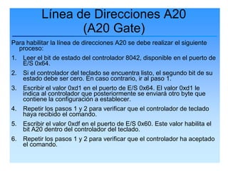 Línea de Direcciones A20
                  (A20 Gate)
Para habilitar la línea de direcciones A20 se debe realizar el siguiente
  proceso:
1. Leer el bit de estado del controlador 8042, disponible en el puerto de
    E/S 0x64.
2.   Si el controlador del teclado se encuentra listo, el segundo bit de su
     estado debe ser cero. En caso contrario, ir al paso 1.
3.   Escribir el valor 0xd1 en el puerto de E/S 0x64. El valor 0xd1 le
     indica al controlador que posteriormente se enviará otro byte que
     contiene la configuración a establecer.
4.   Repetir los pasos 1 y 2 para verificar que el controlador de teclado
     haya recibido el comando.
5.   Escribir el valor 0xdf en el puerto de E/S 0x60. Este valor habilita el
     bit A20 dentro del controlador del teclado.
6.   Repetir los pasos 1 y 2 para verificar que el controlador ha aceptado
     el comando.
 