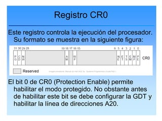 Registro CR0
Este registro controla la ejecución del procesador.
 Su formato se muestra en la siguiente figura:



              Imagen tomada de: Manual de Intel IA32-3a : Systems Programmer’s Guide Part 1




El bit 0 de CR0 (Protection Enable) permite
  habilitar el modo protegido. No obstante antes
  de habilitar este bit se debe configurar la GDT y
  habilitar la línea de direcciones A20.
 