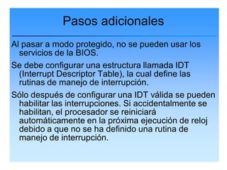 Pasos adicionales
Al pasar a modo protegido, no se pueden usar los
  servicios de la BIOS.
Se debe configurar una estructura llamada IDT
  (Interrupt Descriptor Table), la cual define las
  rutinas de manejo de interrupción.
Sólo después de configurar una IDT válida se pueden
  habilitar las interrupciones. Si accidentalmente se
  habilitan, el procesador se reiniciará
  automáticamente en la próxima ejecución de reloj
  debido a que no se ha definido una rutina de
  manejo de interrupción.
 