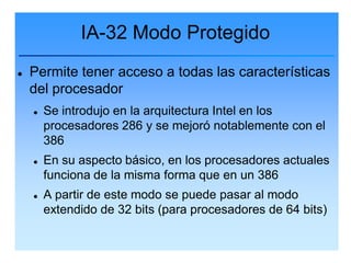 IA-32 Modo Protegido
   Permite tener acceso a todas las características
    del procesador
       Se introdujo en la arquitectura Intel en los
        procesadores 286 y se mejoró notablemente con el
        386
       En su aspecto básico, en los procesadores actuales
        funciona de la misma forma que en un 386
       A partir de este modo se puede pasar al modo
        extendido de 32 bits (para procesadores de 64 bits)
 