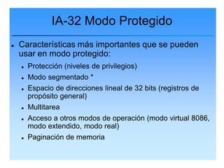 IA-32 Modo Protegido
   Características más importantes que se pueden
    usar en modo protegido:
       Protección (niveles de privilegios)
       Modo segmentado *
       Espacio de direcciones lineal de 32 bits (registros de
        propósito general)
       Multitarea
       Acceso a otros modos de operación (modo virtual 8086,
        modo extendido, modo real)
       Paginación de memoria
 