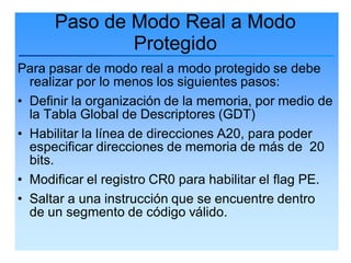 Paso de Modo Real a Modo
              Protegido
Para pasar de modo real a modo protegido se debe
  realizar por lo menos los siguientes pasos:
• Definir la organización de la memoria, por medio de
  la Tabla Global de Descriptores (GDT)
• Habilitar la línea de direcciones A20, para poder
  especificar direcciones de memoria de más de 20
  bits.
• Modificar el registro CR0 para habilitar el flag PE.
• Saltar a una instrucción que se encuentre dentro
  de un segmento de código válido.
 