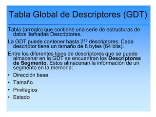 Tabla Global de Descriptores (GDT)
Tabla (arreglo) que contiene una serie de estructuras de
  datos llamadas Descriptores.
La GDT puede contener hasta 213 descriptores. Cada
  descriptor tiene un tamaño de 8 bytes (64 bits).
Entre los diferentes tipos de descriptores que se puede
  almacenar en la GDT se encuentran los Descriptores
  de Segmento. Estos almacenan la información de un
  segmento en la memoria:
• Dirección base
• Tamaño
• Privilegios
• Estado
 