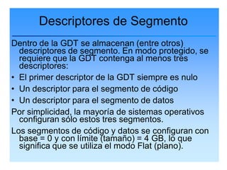 Descriptores de Segmento
Dentro de la GDT se almacenan (entre otros)
  descriptores de segmento. En modo protegido, se
  requiere que la GDT contenga al menos tres
  descriptores:
• El primer descriptor de la GDT siempre es nulo
• Un descriptor para el segmento de código
• Un descriptor para el segmento de datos
Por simplicidad, la mayoría de sistemas operativos
  configuran sólo estos tres segmentos.
Los segmentos de código y datos se configuran con
  base = 0 y con límite (tamaño) = 4 GB, lo que
  significa que se utiliza el modo Flat (plano).
 