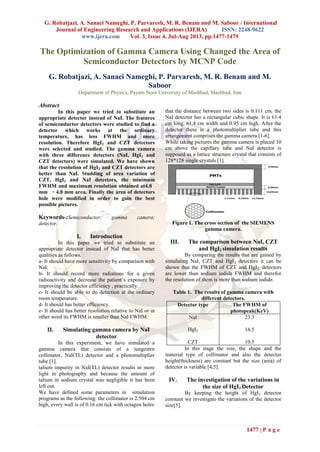 G. Robatjazi, A. Sanaei Nameghi, P. Parvaresh, M. R. Benam and M. Saboor / International
Journal of Engineering Research and Applications (IJERA) ISSN: 2248-9622
www.ijera.com Vol. 3, Issue 4, Jul-Aug 2013, pp.1477-1479
1477 | P a g e
The Optimization of Gamma Camera Using Changed the Area of
Semiconductor Detectors by MCNP Code
G. Robatjazi, A. Sanaei Nameghi, P. Parvaresh, M. R. Benam and M.
Saboor
Department of Physics, Payam Noor University of Mashhad, Mashhad, Iran
Abstract
In this paper we tried to substitute an
appropriate detector instead of NaI. The features
of semiconductor detectors were studied to find a
detector which works at the ordinary
temperature, has less FWHM and more
resolution. Therefore HgI2 and CZT detectors
were selected and studied. The gamma camera
with three difference detectors (NaI, HgI2 and
CZT detectors) were simulated. We have shown
that the resolution of HgI2 and CZT detectors are
better than NaI. Studding of area variation of
CZT, HgI2 and NaI detectors, the minimum
FWHM and maximum resolution obtained at4.8
mm × 4.8 mm area. Finally the area of detectors
hole were modified in order to gain the best
possible pictures.
Keywords-:Semiconductor; gamma camera;
detector.
I. Introduction
In this paper we tried to substitute an
appropriate detector instead of NaI that has better
qualities as follows.
a- It should have more sensitivity by comparison with
NaI.
b- It should record more radiations for a given
radioactivity and decrease the patient’s exposure by
improving the detector efficiency , practically.
c- It should be able to do detection at the ordinary
room temperature.
d- It should has better efficiency.
e- It should has better resolution relative to NaI or in
other word its FWHM is smaller than NaI FWHM.
II. Simulating gamma camera by NaI
detector
In this experiment, we have simulated a
gamma camera that consists of a tungesten
collimator, NaI(TL) detector and a photomultiplier
tube [1].
talium impurity in NaI(TL) detector results in more
light in photography and because the amount of
talium in sodium crystal was negligible it has been
left out.
We have defined some parameters in simulation
programs as the following: the collimator is 2.504 cm
high, every wall is of 0.16 cm tick with octagon holes
that the distance between two sides is 0.111 cm. the
NaI detector has a rectangular cubic shape. It is 61.4
cm long, 61.4 cm width and 0.95 cm high. After the
detector there is a photomultiplier tube and this
arrangement comprises the gamma camera [1-6].
While taking pictures the gamma camera is placed 10
cm above the capillary tube and NaI detector is
supposed as a lattice structure crystal that consists of
128*128 single crystals [1].
Figure 1. The cross section of the SIEMENS
gamma camera.
III. The comparison between NaI, CZT
and HgI2 simulation results
By comparing the results that are gained by
simulating NaI, CZT and HgI2 detectors it can be
shown that the FWHM of CZT and HgI2 detectors
are lower than sodium iodide FWHM and therefor
the resolution of them is more than sodium iodide.
Table 1. The results of gamma camera with
different detectors.
The FWHM of
photopeak(KeV)
Detector type
23.3
16.5
10.5
NaI
HgI2
CZT
In this stage the size, the shape and the
material type of collimator and also the detector
height(thickness) are constant but the size (area) of
detector is variable [4,5].
IV. The investigation of the variations in
the size of HgI2 Detector
By keeping the height of HgI2 detector
constant we investigate the variations of the detector
size[5].
 