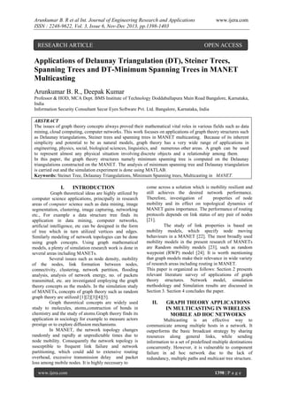 Arunkumar B. R et al Int. Journal of Engineering Research and Applications
ISSN : 2248-9622, Vol. 3, Issue 6, Nov-Dec 2013, pp.1398-1403

RESEARCH ARTICLE

www.ijera.com

OPEN ACCESS

Applications of Delaunay Triangulation (DT), Steiner Trees,
Spanning Trees and DT-Minimum Spanning Trees in MANET
Multicasting
Arunkumar B. R., Deepak Kumar
Professor & HOD, MCA Dept. BMS Institute of Technology Doddaballapura Main Road Bangalore, Karnataka,
India
Information Security Consultant Secur Eyes Software Pvt. Ltd. Bangalore, Karnataka, India
ABSTRACT
The issues of graph theory concepts always proved their mathematical vital roles in various fields such as data
mining, cloud computing, computer networks. This work focuses on applications of graph theory structures such
as Delaunay triangulations, Steiner trees and spanning trees in MANET multicasting. Because of its inherent
simplicity and potential to be as natural models, graph theory has a very wide range of applications in
engineering, physics, social, biological sciences, linguistics, and numerous other areas. A graph can be used
to represent almost any physical situation involving discrete objects and a relationship among them.
In this paper, the graph theory structures namely minimum spanning tree is computed on the Delaunay
triangulations constructed on the MANET. The analysis of minimum spanning tree and Delaunay triangulation
is carried out and the simulation experiment is done using MATLAB.
Keywords: Steiner Tree, Delaunay Triangulations, Minimum Spanning trees, Multicasting in MANET.

I.

INTRODUCTION

Graph theoretical ideas are highly utilized by
computer science applications, principally in research
areas of computer science such as data mining, image
segmentation, clustering, image capturing, networking
etc., For example a data structure tree finds its
application in data mining, computer networks,
artificial intelligence, etc can be designed in the form
of tree which in turn utilized vertices and edges.
Similarly modeling of network topologies can be done
using graph concepts. Using graph mathematical
models, a plenty of simulation research work is done in
several areas including MANETs.
Several issues such as node density, mobility
of the nodes, link formation between nodes,
connectivity, clustering, network partition, flooding
analysis, analysis of network energy, no. of packets
transmitted, etc. are investigated employing the graph
theory concepts as the models. In the simulation study
of MANETs, concepts of graph theory such as random
graph theory are utilized [1][2][3][4][5].
Graph theoretical concepts are widely used
study to molecules, atoms,construction of bonds in
chemistry and the study of atoms.Graph theory finds its
application in sociology for example to measure actors
prestige or to explore diffusion mechanisms.
In MANET, the network topology changes
randomly and rapidly at unpredictable times due to
node mobility. Consequently the network topology is
susceptible to frequent link failure and network
partitioning, which could add to extensive routing
overhead, excessive transmission delay and packet
loss among mobile nodes. It is highly necessary to
www.ijera.com

come across a solution which is mobility resilient and
still achieves the desired network performance.
Therefore, investigation of
properties of node
mobility and its effect on topological dynamics of
MANET gains importance. The performance of routing
protocols depends on link status of any pair of nodes
[21].
The study of link properties is based on
mobility models, which specify node moving
behaviours in a MANET [22]. The most broadly used
mobility models in the present research of MANETs
are Random mobility models [23], such as random
waypoint (RWP) model [24]. It is worth mentioning
that graph models make their relevance in wide variety
of research areas including routing in MANET.
This paper is organized as follows: Section 2 presents
relevant literature survey of applications of graph
theory structures. Network model, simulation
methodology and Simulation results are discussed in
Section 3. Section 4 concludes the paper.

II.

GRAPH THEORY APPLICATIONS
IN MULTICASTING IN WIRELESS
MOBILE AD HOC NETWOEKS

Multicasting is an effective way to
communicate among multiple hosts in a network. It
outperforms the basic broadcast strategy by sharing
resources along general links, while sending
information to a set of predefined multiple destinations
concurrently. However, it is vulnerable to component
failure in ad hoc network due to the lack of
redundancy, multiple paths and multicast tree structure.
1398 | P a g e

 