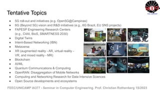 FEEC/UNICAMP IA377 - Seminar in Computer Engineering. Prof. Christian Rothenberg 1S/2023
Tentative Topics
● 5G roll-out and initiatives (e.g. Open5G@Campinas)
● 6G (Beyond 5G) vision and R&D initiatives (e.g., 6G Brazil, EU SNS projects)
● FAPESP Engineering Research Centers
(e.g., C4AI, BioS, SMARTNESS 2030)
● Digital Twins
● Intent-Based Networking (IBN)
● Metaverse
● XR (augmented reality - AR, virtual reality -
VR, and mixed reality - MR)
● Blockchain
● AI/ML
● Quantum Communications & Computing
● OpenRAN: Disaggregation of Mobile Networks
● Computing and Networking Research for Data Intensive Sciences
● Open Source developments and ecosystems
 