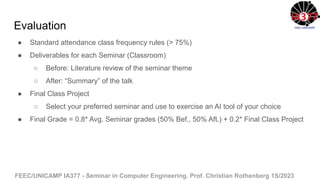 FEEC/UNICAMP IA377 - Seminar in Computer Engineering. Prof. Christian Rothenberg 1S/2023
Evaluation
● Standard attendance class frequency rules (> 75%)
● Deliverables for each Seminar (Classroom)
○ Before: Literature review of the seminar theme
○ After: “Summary” of the talk
● Final Class Project
○ Select your preferred seminar and use to exercise an AI tool of your choice
● Final Grade = 0.8* Avg. Seminar grades (50% Bef., 50% Aft.) + 0.2* Final Class Project
 