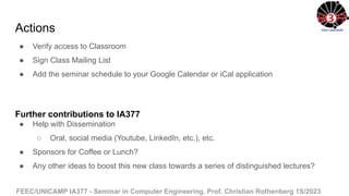 FEEC/UNICAMP IA377 - Seminar in Computer Engineering. Prof. Christian Rothenberg 1S/2023
Actions
● Verify access to Classroom
● Sign Class Mailing List
● Add the seminar schedule to your Google Calendar or iCal application
Further contributions to IA377
● Help with Dissemination
○ Oral, social media (Youtube, LinkedIn, etc.), etc.
● Sponsors for Coffee or Lunch?
● Any other ideas to boost this new class towards a series of distinguished lectures?
 