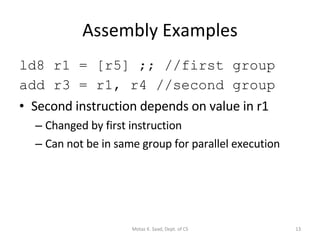 Assembly Examples ld8 r1 = [r5] ;; //first group add r3 = r1, r4 //second group Second instruction depends on value in r1 Changed by first instruction Can not be in same group for parallel execution Motaz K. Saad, Dept. of CS 