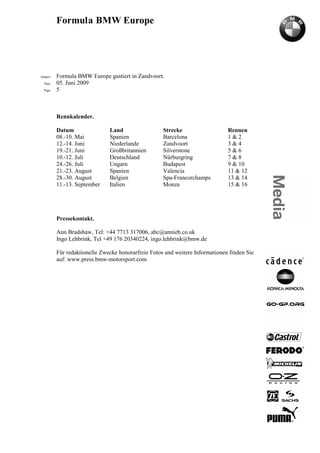 Formula BMW Europe




Subject   Formula BMW Europe gastiert in Zandvoort.
  Date    05. Juni 2009
  Page    5



          Rennkalender.

          Datum                Land                  Strecke                   Rennen
          08.-10. Mai          Spanien               Barcelona                 1&2
          12.-14. Juni         Niederlande           Zandvoort                 3&4
          19.-21. Juni         Großbritannien        Silverstone               5&6
          10.-12. Juli         Deutschland           Nürburgring               7&8
          24.-26. Juli         Ungarn                Budapest                  9 & 10
          21.-23. August       Spanien               Valencia                  11 & 12
          28.-30. August       Belgien               Spa-Francorchamps         13 & 14
          11.-13. September    Italien               Monza                     15 & 16




          Pressekontakt.

          Ann Bradshaw, Tel: +44 7713 317006, abc@annieb.co.uk
          Ingo Lehbrink, Tel +49 176 20340224, ingo.lehbrink@bmw.de

          Für redaktionelle Zwecke honorarfreie Fotos und weitere Informationen finden Sie
          auf: www.press.bmw-motorsport.com
 